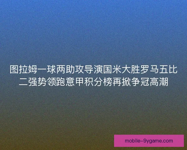 图拉姆一球两助攻导演国米大胜罗马五比二强势领跑意甲积分榜再掀争冠高潮